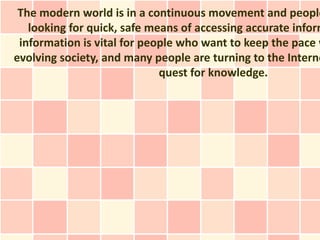 The modern world is in a continuous movement and people
   looking for quick, safe means of accessing accurate inform
 information is vital for people who want to keep the pace w
evolving society, and many people are turning to the Interne
                             quest for knowledge.
 