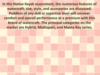 In this Native Kayak assessment, the numerous features of
    watercraft, size, style, and accessories are discussed.
     Paddlers of any skill or expertise level will uncover
 comfort and overall performance at a premium with this
    brand of watercraft. The principal categories on the
   market are Hybrid, Multisport, and Manta Ray series.
 
