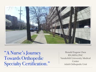 “A Nurse’s Journey
Towards Orthopedic
Specialty Certification.”
Ronald Eugene Osea
RN,MSN,ONC
Vanderbilt University Medical
Center
Adult Orthopedic Unit
 