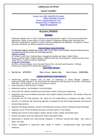 Page 1 of 5
CURRICULUM ACTIVITIES
SANJAY CHAUBEY
Contact No: 0091-9624755178 (India)
00965-66765286 (Kuwait)
Email:-sanjayticb@gmail.com
sanjaychaubey.ivrcl@gmail.com
Skype ID-sanjayticb
MECHANICAL ENGINEER
Summary
Mechanical Engineer with 16 Years’ Experience providing technical support for Structural & Mechanical
applications, Ability to work calmly on critical systems in dangerous settings under significant time
pressures, Recognized for attention to detail, technical background and adherence to standards. Possess
top-secret clearances for defense equipment information
EDUCATIONAL QUALIFICATION
B.E (Bachelor Degree) Mechanical in year 2001 from Dr.Baba Sahib Ambedkar Maratha Wada University,
Aurangabad Maharashtra India with First Class (65.5%).
Safety training-
IIF (Incident Injury Free), Confined Space, Management Weekly walk down, DuPont Safety
Resources,OSHAS-18001, STARRT Evaluator, MEDICAL FIRST AID, B-Safe Observer, Trained for Heat Stress,
Height Works, Trained for Safety in leadership.
Computer Knowledge
MS office, Microsoft outlook, Excel, Microsoft Power Point, Microsoft word document, Windows
Professional, AutoCAD 2013 (2D and 3D) modeling etc.
PASS PORT DETAILS
 Pass Port No: - N7159127. Place of Issue: - Kolkata india. Date of Expiry: - 25/02/2026.
CAREER PROFILE& ACHIEVEMENTS
 Academically qualified Engineer with 16 years of experience as Senior Manager, Engineer /
Supervisor/QA/QC engineer in the field Project Co-ordination & Field Execution Oil and Gas, LNG Projects,
Steel Plant, and Shut down Job and in Infrastructure project.
 Good command in Steel Structure. & Piping
 Mechanical erection, and installation Structural/piping.
 Conversant with relevant standards and specification respect to Structural Engineering.
 Preparation and review of Method Statements, Work Specific Quality Control Plans, HSE (Health, Safety and
Environment) etc.
 Associated with the Field Execution job, taking the full responsibility of manpower and labour, Safety
Concerns, & monitoring the Contracting agencies to complete the job with limited manpower and resources
and providing solutions
 Expertise with Design Drawings, isometric and Fabrication drawing, Erection drawing and load lifting plan.
 Inspection as per ITP and reviewing and closure of Punch points for final release.
 Keeping track record of work progress /quality records on daily, weekly and monthly basis.
 Monitor the project as per the requirement Project plan/Specification
 Experienced in working with multi-national companies in different countries–Abu Dhabi – UAE, State of
Qatar, and India.
 Project management & supervisory skills, ability to monitor / manage/control large multi-national
workforce.
 