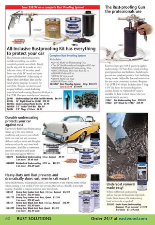 Save	$38.94	on	a	complete	Rust	Proofing	System!                                      the rust-proofing Gun
                                                                                                      the professionals use



                              50369ZP




                                                                                                                   19867

 All-inclusive rustproofing Kit has everything
 to protect your car Complete rust Proofing system
 This premium undercoating system
                                             Kit includes:                                                                                   19868
 includes everything you need to
                                               • (20441) multi-use Undercoating Gun
 completely protect your vehicle. Simply       • Two 24” flexible wands and straight and 90° tips     Eastwood’s pro gun with 1 quart cup applies
 use the step drill bit to make an entry       • (16008ZP) Rubberized Undercoating. 32 oz.            undercoating, HD Anti Rust, sound proofing,
 hole into a door, sill or rocker panel.       • (16017ZP) Heavy-Duty Anti Rust, 32 oz.
                                                                                                      gravel protection, and bedliners. Sealed cup to
 Insert one of the 24” wands and spray         • (16003B) Unibit drill bit
                                               • (29836) 16” rigid wand                               prevent non-catalysed products from hardening
 in either Rubberized Undercoating or
                                               • (16004) Plastic cap plugs                            during breaks. Adjustable flow and atomization
 Heavy-Duty Anti Rust. Then use the
                                               • (16003A) Plastic bottle                              lets you create customized textures. Requires
 handy plastic plug caps to conceal the      50369ZP	 Rust	Proofing	System				Orig.	$155.93	      	   7-11 cfm @ 45-60 psi. Includes three 5’ long
 entry hole. The gun can also be used        	           Save	$35.94			$119.99                        x 1/4” dia. hoses for rustproofing doors,
 to spray bedliners, sound deadening
                                                                                                      cavities, beams etc. Optional 60” wand is
 material and undercoating. Requires 40-60 psi at             16003B 16004
                                                                                                      available for hard to reach places. One-year
 5-6 cfm. One-year manufacturer’s warranty.
                                                                                                      manufacturer’s warranty.
 20441	    Undercoating	Gun	with	Flexible	Wands			$64.99
 29836	    16”	Rigid	Wand	for	20441		$19.99                                                           19867	 Pro	Undercoating	Gun			$199.99
 16003A	   Undercoating	Plastic	Bottle			$7.99                                                        19868	 60”	Wand	for	19867			$59.99
 16003B	   1/2”	Unibit®	Drill	Bit			$26.99
 16004	    1/2”	Plugs,	25	Pack			$6.99


Durable undercoating
protects your car
against rust
Eastwood’s Rubberized Undercoating
stands up to the most extreme
conditions and protects your vehicle
from rust, road salt and corrosion.
Adheres easily to metal and fiberglass
surfaces and can be top coated with
most paints. Available in convenient
aerosol or spray gun ready quart
(use undercoating gun #20441).
16007Z	    Rubberized	Undercoating,	18	oz.	Aerosol				$9.99	
	
	          3	or	more			$9.49	each	
16008ZP	   Rubberized	Undercoating,	32	fl.	oz.			$15.99	
	          3	or	more			$15.49	each


Heavy-Duty Anti rust prevents and
dramatically slows rust, even in salt water!
Spray inside frames, rocker panels, doors, coat suspension or any exposed metal surface
where painting is not needed. flows into crevices, then sets as a flexible, water tight                undercoat removal
coating. Available in original amber or satin black finish.                                            made easy!
16018Z	    Heavy-Duty	Amber	Anti	Rust,	13.5	oz.	Aerosol			$12.99	                                      Softens rubberized undercoating
	          3	or	more			$12.49	each                                                                     and tar that can be thumbnail imprinted.
16017ZP	   Heavy-Duty	Amber	Anti	Rust,	Quart			$15.99				                                              Under Gone loosens the undercoating
	          3	or	more			$15.49	each	                                                                    bond so it can be scraped off.
16031Z	    Heavy-Duty	Black	Anti	Rust,	13.5	oz.	Aerosol				$12.99				
	          3	or	more			$12.49	each                                                                     31130Z	 Under	Gone	Undercoating		
16032ZP	   Heavy-Duty	Black	Anti	Rust,	Quart			$15.99			                                               	       Remover	17	oz.	Aerosol			$11.99				
	          3	or	more			$15.49	each                                                                     	       3	or	more			$11.49	each


62          rust solutions                                                                  order 24/7 at eastwood.com
 