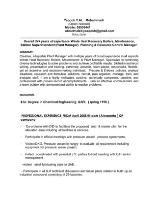 Yaqoob Y.AL. Mohammadi
(Qatari national)
Mobile: 55530441
aboukhaled.yaaqoub@gmail.com
Doha, Qatar
----------------------------------------------------------------------------------------------------------------------------------------
Overall 24+ years of experience Waste Heat Recovery Boilers, Maintenance,
Station Superintendent (Plant Manager), Planning & Resource Control Manager.
SUMMARY:
Creative, adaptable Plant Manager with multiple years of broad experience in all aspects
Waste Heat Recovery Boilers, Maintenance & Plant Manager. Specialize in combining
diverse technologies to solve problems and achieve profitable results. Skilled in technical
writing, presentation and training. extremely versatile, team-player, resourceful, flexible,
yet an assertive and decision-making individual. Prepare & Enforce policies, analyze
situations, research and formulate solutions; recruit, plan organize, manage, train, and
evaluate staff. I am a highly motivated, positive, technically competent, creative, and
professional with proven record accomplishments. I am an effective communicator and
a team builder with demonstrated ability to resolve problems.
EDUCATION:
B.Sc Degree in Chemical Engineering, Q.UV. ( spring 1990 )
PROFESSIONAL EXPERIENCE FROM April 2008 till date (Alwaseeta ) QP
company
- Co-ordinate with DID to facilitate the proposed land & master plan for the
allocated area including all facilities & services.
- Participate in official meetings with pressure vessel process agreements.
- Visited DKG. Pressure vessel in hungry to evaluate all requirement including
equipment for pressure vessel project.
- Invited, coordinated with potential J.V. parties to hold meeting with Q.H senior
management.
-visited steel fabricating plant in UAE.
- Participate in all Q.H technical discussion and future plans related to build up an
industrial compound consisting of 25 factories.
 