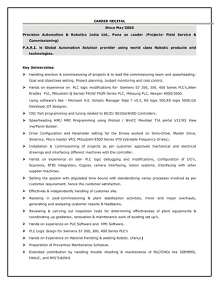 CAREER RECITAL
Since May’2005
Precision Automation & Robotics India Ltd., Pune as Leader (Projects- Field Service &
Commissioning)
P.A.R.I. is Global Automation Solution provider using world class Robotic products and
technologies.
Key Deliverables:
 Handling erection & commissioning of projects & to lead the commissioning team and spearheading:
Goal and objectives setting, Project planning, budget monitoring and cost control.
 Hands on experience on PLC logic modifications for: Siemens S7 200, 300, 400 Series PLC’s,Allen
Bradley PLC, Mitsubishi Q Series/ FX1N/ FX2N Series PLC, Messung PLC, Nexgen 4000/5000.
Using software’s like - Microwin 4.0, Simatic Manager Step 7 v5.5, RS logix 500,RS logix 5000,GX
Developer,GT designer.
 CNC Part programming and tuning related to 802D/ 802Dsl/840D Controllers.
 Spearheading HMI/ MMI Programming using Protool / WinCC Flexible/ TIA portal V12/RS View
me/Panel Builder.
 Drive Configuration and Parameter setting for the Drives worked on Simo-Drive, Master Drive,
Sinamics, Micro master VFD, Mitsubishi E500 Series VFD (Variable Frequency Drives).
 Installation & Commissioning of projects as per customer approved mechanical and electrical
drawings and interfacing different machines with the controller.
 Hands on experience on site- PLC logic debugging and modifications, configuration of I/O’s,
Scanners, RFID integration, Cognex camera interfacing, Vision systems, Interfacing with other
supplier machines.
 Setting the system with stipulated time bound with standardizing varies processes involved as per
customer requirement, hence the customer satisfaction.
 Effectively & independently handling of customer site.
 Assisting in post-commissioning & plant stabilization activities, minor and major overhauls,
generating and analyzing customer reports & feedbacks.
 Reviewing & carrying out inspection tests for determining effectiveness of plant equipments &
coordinating up-gradation, renovation & maintenance work of existing set up’s.
 Hands on experience on PLC Software and HMI Software.
 PLC Logic design for Siemens S7 200, 300, 400 Series PLC’s
 Hands on Experience on Material Handling & welding Robots. (Fanuc)
 Preparation of Preventive Maintenance Schedule.
 Extended contribution by handling trouble shooting & maintenance of PLC/CNCs like SIEMENS,
FANUC, and MISTUBISHI.
 