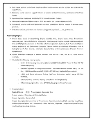  Root cause analysis for in-house quality problem in-coordination with the process and other service
departments.
 Extending sound customer support in terms of erection and commissioning, rectification of technical
issues.
 Comprehensive Knowledge of PNEUMATICS, Hydro Pneumatic Presses.
 Extensive knowledge of ISO standards, TPM, and varies root cause analysis methods.
 Maintaining testing & servicing equipment to avoid breakdowns and up keeping to ensure quality
products.
 Industrial network generation and interface using profibus protocol, , LAN , profinet etc.
Notable Highlights:
 Proven track record of streamlining Engine assembly lines, Engine testing lines, Transmission
assembly lines, Electrified Monorail Systems for vehicle/engine transfer, cylinder head subassembly
lines and TCF plant automation at Mahindra & Mahindra (Chakan, Igatpuri), Fully Automated Robotic
chassis Welding at ALF Engineering. Overhead Gantry Systems at Champion Pneumatics, USA &
Caterpillar U.S.A, Ford Sanand, Automated Glass Handling systems at Videocon Bharuch, Thomson
Polska-Poland.
 Gained extensive knowledge of various standard tools like ISO, TPM, and ROOT cause analysis
methods.
 Worked on the following major projects:
o Gantry Systems using Servo drive (Siemens 802D/802Dsl/840D/ Fanuc Oi Mate-MB/ TB/
Series-OM Control)
o Automatic Systems including conveyor lines , Electrified Monorail System (EMS), Lift and
Carry (L&C) Lines (Siemens PLC-S7200 & S7-300/Allen Bradley PLC controllers).
o L-SAW and Spiral Ultrasonic Testing (NDT-non destructive testing) using RD-TECH
OLYMPUS.
o Robotic Handling Systems, Welding Cells (Fanuc Handling Robots).
o Different torquing machine using CP-TOOL, Gauging machines (Marposs)
 Projects Details:
Project Name - U101 Transmission Assembly line.
Project Location- Mahindra and Mahindra,Chakan
Project Highlights- Siemens PLC
Project Description-Conveyor line for Transmission Assembly including Shaft assembly line,Diffcase
line,Docking line,Testing line.Line including press machines, pokayoke ,Dispencing machine,Guaging
machines,float checking stations,
 
