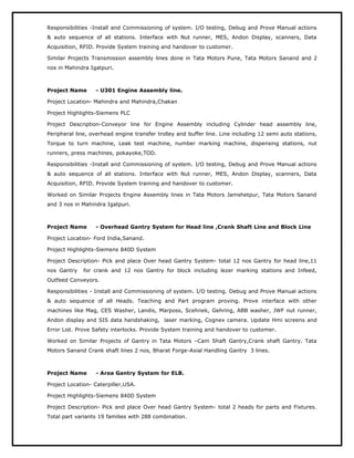 Responsibilities -Install and Commissioning of system. I/O testing, Debug and Prove Manual actions
& auto sequence of all stations. Interface with Nut runner, MES, Andon Display, scanners, Data
Acquisition, RFID. Provide System training and handover to customer.
Similar Projects Transmission assembly lines done in Tata Motors Pune, Tata Motors Sanand and 2
nos in Mahindra Igatpuri.
Project Name - U301 Engine Assembly line.
Project Location- Mahindra and Mahindra,Chakan
Project Highlights-Siemens PLC
Project Description-Conveyor line for Engine Assembly including Cylinder head assembly line,
Peripheral line, overhead engine transfer trolley and buffer line. Line including 12 semi auto stations,
Torque to turn machine, Leak test machine, number marking machine, dispensing stations, nut
runners, press machines, pokayoke,TOD.
Responsibilities -Install and Commissioning of system. I/O testing, Debug and Prove Manual actions
& auto sequence of all stations. Interface with Nut runner, MES, Andon Display, scanners, Data
Acquisition, RFID. Provide System training and handover to customer.
Worked on Similar Projects Engine Assembly lines in Tata Motors Jamshetpur, Tata Motors Sanand
and 3 nos in Mahindra Igatpuri.
Project Name - Overhead Gantry System for Head line ,Crank Shaft Line and Block Line
Project Location- Ford India,Sanand.
Project Highlights-Siemens 840D System
Project Description- Pick and place Over head Gantry System- total 12 nos Gantry for head line,11
nos Gantry for crank and 12 nos Gantry for block including lezer marking stations and Infeed,
Outfeed Conveyors.
Responsibilities - Install and Commissioning of system. I/O testing. Debug and Prove Manual actions
& auto sequence of all Heads. Teaching and Part program proving. Prove interface with other
machines like Mag, CES Washer, Landis, Marposs, Scehnek, Gehring, ABB washer, JWF nut runner,
Andon display and SIS data handshaking, laser marking, Cognex camera. Update Hmi screens and
Error List. Prove Safety interlocks. Provide System training and handover to customer.
Worked on Similar Projects of Gantry in Tata Motors –Cam Shaft Gantry,Crank shaft Gantry. Tata
Motors Sanand Crank shaft lines 2 nos, Bharat Forge-Axial Handling Gantry 3 lines.
Project Name - Area Gantry System for ELB.
Project Location- Caterpiller,USA.
Project Highlights-Siemens 840D System
Project Description- Pick and place Over head Gantry System- total 2 heads for parts and Fixtures.
Total part variants 19 families with 288 combination.
 