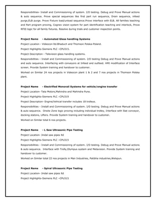 Responsibilities- Install and Commissioning of system. I/O testing. Debug and Prove Manual actions
& auto sequence. Prove special sequences like first part run sequence, Drain sequence, infeed
purge,ELB purge. Prove Fixture load/unload sequence.Prove interface with ELB. All families teaching
and Part program proving, Cognex vision system for part identification teaching and interlock, Prove
RFID logic for all family fixtures. Resolve during trials and customer inspection points.
Project Name - Automated Glass handling Systems
Project Location - Videocon ltd.Bhaduch and Thomson Polska-Poland.
Project Highlights-Siemens PLC –CPU315.
Project Description - Television glass handling systems.
Responsibilities - Install and Commissioning of system. I/O testing Debug and Prove Manual actions
and auto sequence. Interfacing with conveyors at Infeed and outfeed. HMI modification of Interface
screen. Provide System training and handover to customer.
Worked on Similar 24 nos projects in Videocon plant 1 & 2 and 7 nos projects in Thomson Polska
plant.
Project Name - Electrified Monorail Systems for vehicle/engine transfer
Project Location- Tata Motors,Mahindra and Mahindra Pune.
Project Highlights-Siemens PLC –CPU319
Project Description- Engine/Vehical transfer includes 18 trolleys.
Responsibilities - Install and Commissioning of system. I/O testing. Debug and Prove Manual actions
& auto sequence. Onsite Zone logic proving including individual trolley, Interface with Slat conveyor,
docking statons, Lifters. Provide System training and handover to customer.
Worked on Similar total 6 nos projects.
Project Name - L Saw Ultrasonic Pipe Testing
Project Location- Jindal saw pipes ltd
Project Highlights-Siemens PLC –CPU315
Responsibilities - Install and Commissioning of system. I/O testing. Debug and Prove Manual actions
& auto sequence. Interface with Trolly,Olympus system and Metavision. Provide System training and
handover to customer.
Worked on Similar total 22 nos projects in Man Industries, Patibha industries,Welspun.
Project Name - Spiral Ultrasonic Pipe Testing
Project Location- Jindal saw pipes ltd
Project Highlights-Siemens PLC –CPU315
 