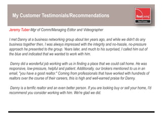 My Customer Testimonials/Recommendations
Jeremy Tuber-Mgr of Comm/Managing Editor and Videographer
I met Danny at a business networking group about ten years ago, and while we didn't do any
business together then, I was always impressed with the integrity and no-hassle, no-pressure
approach he presented to the group. Years later, and much to his surprised, I called him out of
the blue and indicated that we wanted to work with him.
Danny did a wonderful job working with us in finding a place that we could call home. He was
responsive, low-pressure, helpful and patient. Additionally, our brokers mentioned to us in an
email, "you have a good realtor." Coming from professionals that have worked with hundreds of
realtors over the course of their careers, this is high and well-earned praise for Danny.
Danny is a terrific realtor and an even better person. If you are looking buy or sell your home, I'd
recommend you consider working with him. We're glad we did.
 