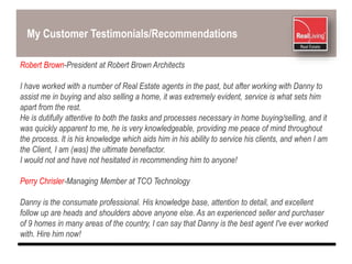 My Customer Testimonials/Recommendations
Robert Brown-President at Robert Brown Architects
I have worked with a number of Real Estate agents in the past, but after working with Danny to
assist me in buying and also selling a home, it was extremely evident, service is what sets him
apart from the rest.
He is dutifully attentive to both the tasks and processes necessary in home buying/selling, and it
was quickly apparent to me, he is very knowledgeable, providing me peace of mind throughout
the process. It is his knowledge which aids him in his ability to service his clients, and when I am
the Client, I am (was) the ultimate benefactor.
I would not and have not hesitated in recommending him to anyone!
Perry Chrisler-Managing Member at TCO Technology
Danny is the consumate professional. His knowledge base, attention to detail, and excellent
follow up are heads and shoulders above anyone else. As an experienced seller and purchaser
of 9 homes in many areas of the country, I can say that Danny is the best agent I've ever worked
with. Hire him now!
 