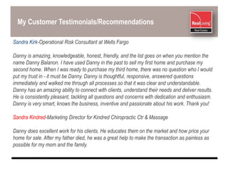 My Customer Testimonials/Recommendations
Sandra Kirk-Operational Risk Consultant at Wells Fargo
Danny is amazing, knowledgeable, honest, friendly, and the list goes on when you mention the
name Danny Balanon. I have used Danny in the past to sell my first home and purchase my
second home. When I was ready to purchase my third home, there was no question who I would
put my trust in - it must be Danny. Danny is thoughtful, responsive, answered questions
immediately and walked me through all processes so that it was clear and understandable.
Danny has an amazing ability to connect with clients, understand their needs and deliver results.
He is consistently pleasant, tackling all questions and concerns with dedication and enthusiasm.
Danny is very smart, knows the business, inventive and passionate about his work. Thank you!
Sandra Kindred-Marketing Director for Kindred Chiropractic Ctr & Massage
Danny does excellent work for his clients. He educates them on the market and how price your
home for sale. After my father died, he was a great help to make the transaction as painless as
possible for my mom and the family.
 