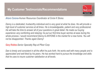 My Customer Testimonials/Recommendations
Arturo Corona-Human Resources Coordinator at Circle K Stores
Danny is a dedicated, trustworthy individual and is very good at what he does. He will provide a
high level of customer services at all times. He is knowledgeable, patient and very professional.
He will take the time to answer all of your questions in great detail. He made our buying
experience very comforting and relaxing; he put our first time buyer worries at ease during the
whole process. I would recommend Danny to ANYONE in the market for a new home. You will
not be disappointed. Thanks again Danny!
Gary Robles-Senior Specialty Rep at Pfizer Corp
Dan is timely and consistent in all the effort he puts forth. He works well with many people and is
appreciated and well liked by his peers. He has worked hard to pursue the knowledge and skills
that he uses to insure customer satisfaction at all levels.
 