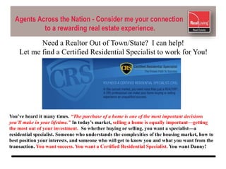 Agents Across the Nation - Consider me your connection
to a rewarding real estate experience.
You’ve heard it many times. “The purchase of a home is one of the most important decisions
you’ll make in your lifetime.” In today’s market, selling a home is equally important—getting
the most out of your investment. So whether buying or selling, you want a specialist—a
residential specialist. Someone who understands the complexities of the housing market, how to
best position your interests, and someone who will get to know you and what you want from the
transaction. You want success. You want a Certified Residential Specialist. You want Danny!
Need a Realtor Out of Town/State? I can help!
Let me find a Certified Residential Specialist to work for You!
 