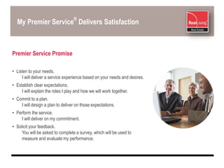 My Premier Service
®
Delivers Satisfaction
Premier Service Promise
• Listen to your needs.
I will deliver a service experience based on your needs and desires.
• Establish clear expectations.
I will explain the roles I play and how we will work together.
• Commit to a plan.
I will design a plan to deliver on those expectations.
• Perform the service.
I will deliver on my commitment.
• Solicit your feedback.
You will be asked to complete a survey, which will be used to
measure and evaluate my performance.
 