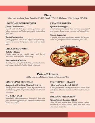 Pizza
Four sizes to choose from: Bambino 9”-$10, Small 11”-$12, Medium 13”-$15, Large 16”-$18
Pastas & Entrees
Add a soup or salad to any pasta entrée for just $3.
GINO’S GIANT MEATBALLS
Spaghetti with a Giant Meatball $10.95
Straight from Gino’s Original Shack. A giant homemade
meatball on spaghetti or rigatoni tossed with our old world
meat sauce.
“He & She” $7.50
Named after a beauty salon near the original Shack, two
giant meatballs topped with our old world meat sauce and
melted mozzarella.
STUFFED WITH FLAVOR
Meat or Cheese Ravioli $10.95
Choose your favorite. Hearty meat or cheese ravioli tossed
with Gino’s old world meat sauce or homemade marinara
sauce.
BAKED TO PERFECTION
Gino’s Classic Lasagna $11.45
Sheets of pasta layered with Italian sausage, salami,
mozzarella and ricotta cheeses, topped with meat sauce
and melted mozzarella.
LEGENDARY COMBINATIONS
Gino’s Combination
Loaded with all that’s good: salami, pepperoni, cotto
salami, mushrooms and Italian sausage with our legendary
pizza sauce.
Toto’s Combination
Salami, pepperoni, cotto salami, linguica, Italian sausage,
mushroom, onions, bell peppers, olives and our pizza
sauce.
CHICKEN FAVORITES
Buffalo Chicken
Chicken tossed in spicy Buffalo sauce, with lots of
mozzarella cheese and fried onion strings.
Tuscan Garlic Chicken
Roasted garlic sauce, grilled chicken, caramelized onions
and mozzarella, finished with a drizzle of olive oil.
FROM THE GARDEN
Quattro Formaggio
A cheese pizza with pizzazz. Fresh marinara sauce, topped
with mozzarella, parmesan, provolone and asiago cheeses.
Classic Vegetarian
A garden pizza with mushrooms, onions, bell peppers,
olives and fresh garlic with our homemade pizza sauce.
Gino’s Combination
 