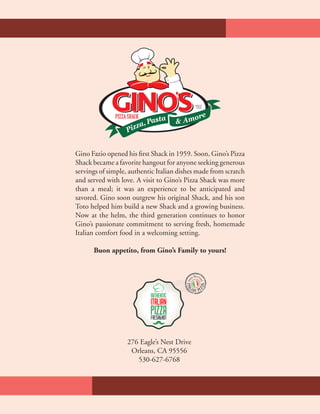 PIZZASHACK
SINCE
1959
Gino Fazio opened his first Shack in 1959. Soon, Gino’s Pizza
Shack became a favorite hangout for anyone seeking generous
servings of simple, authentic Italian dishes made from scratch
and served with love. A visit to Gino’s Pizza Shack was more
than a meal; it was an experience to be anticipated and
savored. Gino soon outgrew his original Shack, and his son
Toto helped him build a new Shack and a growing business.
Now at the helm, the third generation continues to honor
Gino’s passionate commitment to serving fresh, homemade
Italian comfort food in a welcoming setting.
Buon appetito, from Gino’s Family to yours!
276 Eagle’s Nest Drive
Orleans, CA 95556
530-627-6768
 