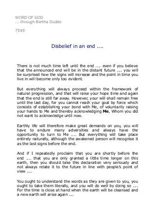 WORD OF GOD 
... through Bertha Dudde 
7549 
Disbelief in an end .... 
There is not much time left until the end .... even if you believe 
that the announced end will be in the distant future .... you will 
be surprised how the signs will increase and the point in time you 
live in will become only too evident. 
But everything will always proceed within the framework of 
natural progression, and that will raise your hope time and again 
that the end is still far away. However, your will shall remain free 
until the last day, for you cannot reach your goal by force which 
consists of establishing your bond with Me, of voluntarily raising 
your hands to Me and thereby acknowledging Me, Whom you did 
not want to acknowledge until now. 
Earthly life will therefore make great demands on you, you will 
have to endure many adversities and always have the 
opportunity to turn to Me .... But everything will take place 
entirely naturally, although the awakened person will recognise it 
as the last signs before the end. 
And if I repeatedly proclaim that you are shortly before the 
end .... that you are only granted a little time longer on this 
earth, then you should take this declaration very seriously and 
not always relate it to the future in line with people’s point of 
view .... 
You ought to understand the words as they are given to you, you 
ought to take them literally, and you will do well by doing so .... 
For the time is close at hand when the earth will be cleansed and 
a new earth will arise again .... 
 