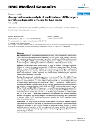 BioMed Central
Page 1 of 16
(page number not for citation purposes)
BMC Medical Genomics
Open AccessResearch article
An expression meta-analysis of predicted microRNA targets
identifies a diagnostic signature for lung cancer
Yu Liang
Address: Division of Molecular Cell Biology-Assay R&D, Applied Biosystems, 850 Lincoln Centre Drive, Foster City, CA 94404, USA
Email: Yu Liang - Yu.Liang@appliedbiosystems.com
Abstract
Background: Patients diagnosed with lung adenocarcinoma (AD) and squamous cell carcinoma
(SCC), two major histologic subtypes of lung cancer, currently receive similar standard treatments,
but resistance to adjuvant chemotherapy is prevalent. Identification of differentially expressed
genes marking AD and SCC may prove to be of diagnostic value and help unravel molecular basis
of their histogenesis and biologies, and deliver more effective and specific systemic therapy.
Methods: MiRNA target genes were predicted by union of miRanda, TargetScan, and PicTar,
followed by screening for matched gene symbols in NCBI human sequences and Gene Ontology
(GO) terms using the PANTHER database that was also used for analyzing the significance of
biological processes and pathways within each ontology term. Microarray data were extracted
from Gene Expression Omnibus repository, and tumor subtype prediction by gene expression
used Prediction Analysis of Microarrays.
Results: Computationally predicted target genes of three microRNAs, miR-34b/34c/449, that
were detected in human lung, testis, and fallopian tubes but not in other normal tissues, were
filtered by representation of GO terms and their ability to classify lung cancer subtypes, followed
by a meta-analysis of microarray data to classify AD and SCC. Expression of a minimal set of 17
predicted miR-34b/34c/449 target genes derived from the developmental process GO category
was identified from a training set to classify 41 AD and 17 SCC, and correctly predicted in average
87% of 354 AD and 82% of 282 SCC specimens from total 9 independent published datasets. The
accuracy of prediction still remains comparable when classifying 103 AD and 79 SCC samples from
another 4 published datasets that have only 14 to 16 of the 17 genes available for prediction (84%
and 85% for AD and SCC, respectively). Expression of this signature in two published datasets of
epithelial cells obtained at bronchoscopy from cigarette smokers, if combined with cytopathology
of the cells, yielded 89–90% sensitivity of lung cancer detection and 87–90% negative predictive
value to non-cancer patients.
Conclusion: This study focuses on predicted targets of three lung-enriched miRNAs, compares
their expression patterns in lung cancer by their GO terms, and identifies a minimal set of genes
differentially expressed in AD and SCC, followed by validating this gene signature in multiple
published datasets. Expression of this gene signature in bronchial epithelial cells of cigarette
smokers also has a great sensitivity to predict the patients having lung cancer if combined with
cytopathology of the cells.
Published: 16 December 2008
BMC Medical Genomics 2008, 1:61 doi:10.1186/1755-8794-1-61
Received: 9 June 2008
Accepted: 16 December 2008
This article is available from: http://www.biomedcentral.com/1755-8794/1/61
© 2008 Liang; licensee BioMed Central Ltd.
This is an Open Access article distributed under the terms of the Creative Commons Attribution License (http://creativecommons.org/licenses/by/2.0),
which permits unrestricted use, distribution, and reproduction in any medium, provided the original work is properly cited.
 