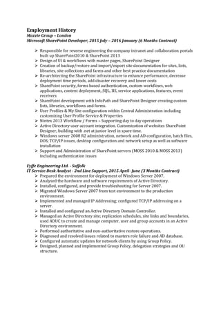 Employment History
Mazzie Group C London
Microsoft SharePoint Developer, 2015 July C 2016 January (6 Months Contract)
? Responsible for reverse engineering the company intranet and collaboration portals
built up SharePoint2010 & SharePoint 2013
? Design of UI & workflows with master pages, SharePoint Designer
? Creation of backup/restore and import/export site documentation for sites, lists,
libraries, site collections and farms and other best practice documentation
? Re-architecting the SharePoint infrastructure to enhance performance, decrease
deployment time periods, add disaster recovery and lower costs
? SharePoint security, forms based authentication, custom workflows, web
applications, content deployment, SQL, IIS, service applications, features, event
receivers
? SharePoint development with InfoPath and SharePoint Designer creating custom
lists, libraries, workflows and forms.
? User Profiles & My Site configuration within Central Administration including
customizing User Profile Service & Properties
? Nintex 2013 Workflow / Forms C Supporting day to day operations
? Active Directory user account integration. Customization of websites SharePoint
Designer, building with .net at junior level in spare time.
? Windows server 2008 R2 administration, network and AD configuration, batch files,
DOS, TCP/IP issues, desktop configuration and network setup as well as software
installation
? Support and Administration of SharePoint servers (MOSS 2010 & MOSS 2013)
including authentication issues
Fyffe Engineering Ltd. - Suffolk
IT Service Desk Analyst - 2nd Line Support, 2015 April- June (3 Months Contract)
? Prepared the environment for deployment of Windows Server 2007.
? Analysed the hardware and software requirements of Active Directory.
? Installed, configured, and provide troubleshooting for Server 2007.
? Migrated Windows Server 2007 from test environment to the production
environment.
? Implemented and managed IP Addressing; configured TCP/IP addressing on a
server.
? Installed and configured an Active Directory Domain Controller.
? Managed an Active Directory site; replication schedules, site links and boundaries,
used ADUC to create and manage computer, user and group accounts in an Active
Directory environment.
? Performed authoritative and non-authoritative restore operations.
? Diagnosed and resolved issues related to masters role failure and AD database.
? Configured automatic updates for network clients by using Group Policy.
? Designed, planned and implemented Group Policy, delegation strategies and OU
structure.
 