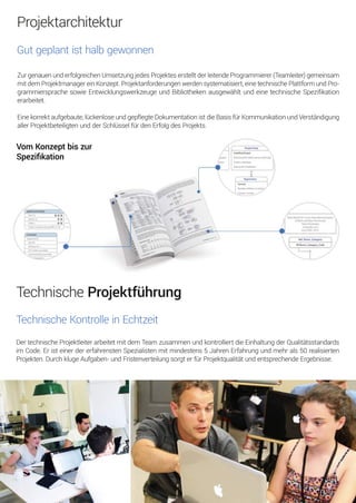 TechnischeProjektführung
TechnischeKontrolleinEchtzeit
DertechnischeProjektleiterarbeitetmitdemTeamzusammenundkontrolliertdieEinhaltungderQualitätsstandards
im Code.EristeinerdererfahrenstenSpezialistenmitmindestens5JahrenErfahrungundmehrals50realisierten
Projekten.DurchklugeAufgaben-undFristenverteilungsorgterfürProjektqualitätundentsprechendeErgebnisse.
VomKonzeptbiszur
Speziﬁkation
Projektarchitektur
Gutgeplantisthalbgewonnen
ZurgenauenunderfolgreichenUmsetzungjedesProjekteserstelltderleitendeProgrammierer(Teamleiter)gemeinsam
mitdemProjektmanagereinKonzept.Projektanforderungenwerdensystematisiert,einetechnischePlattformundPro-
grammiersprachesowieEntwicklungswerkzeugeundBibliothekenausgewähltundeinetechnischeSpeziﬁkation
erarbeitet.
Einekorrektaufgebaute,lückenloseundgepflegteDokumentationistdieBasisfürKommunikationundVerständigung
allerProjektbeteiligtenundderSchlüsselfürdenErfolgdesProjekts.
 