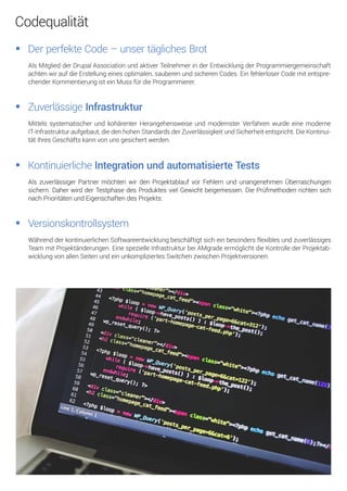AlsMitgliedderDrupalAssociationundaktiverTeilnehmerinderEntwicklungderProgrammiergemeinschaft
achtenwiraufdieErstellungeinesoptimalen,sauberenundsicherenCodes.EinfehlerloserCodemitentspre-
chenderKommentierungisteinMussfürdieProgrammierer.
DerperfekteCode–unsertäglichesBrot
MittelssystematischerundkohärenterHerangehensweiseundmodernsterVerfahrenwurdeeinemoderne
IT-Infrastrukturaufgebaut,diedenhohenStandardsderZuverlässigkeitundSicherheitentspricht.DieKontinui-
tätIhresGeschäftskannvonunsgesichertwerden.
ZuverlässigeInfrastruktur
WährendderkontinuierlichenSoftwareentwicklungbeschäftigtsicheinbesondersflexiblesundzuverlässiges
Team mitProjektänderungen.EinespezielleInfrastrukturbeiAMgradeermöglichtdieKontrollederProjektab-
wicklungvonallenSeitenundeinunkompliziertesSwitchenzwischenProjektversionen.
Versionskontrollsystem
AlszuverlässigerPartnermöchtenwirdenProjektablaufvorFehlernundunangenehmenÜberraschungen
sichern.DaherwirdderTestphasedesProduktesvielGewichtbeigemessen.DiePrüfmethodenrichtensich
nachPrioritätenundEigenschaftendesProjekts:
KontinuierlicheIntegrationundautomatisierteTests
Codequalität
 