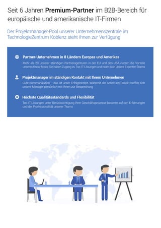 ProjektmanagerimständigenKontaktmitIhremUnternehmen
GuteKommunikation–dasistunserErfolgsrezept.WährendderArbeitam Projekttreffensich
unsereManagerpersönlichmitIhnenzurBesprechung
HöchsteQualitätsstandardsundFlexibilität
Top-IT-LösungenunterBerücksichtigungIhrerGeschäftsprozessebasierenaufdenErfahrungen
undderProfessionalitätunsererTeams
Partner-Unternehmenin8LändernEuropasundAmerikas
Mehrals20unsererständigenPartneragentureninderEUunddenUSAnutzendieVorteile
unseresKnow-hows:SiehabenZugangzuTop-IT-LösungenundholensichunsereExperten-Teams
Seit6JahrenPremium-PartnerimB2B-Bereichfür
europäischeundamerikanischeIT-Firmen
DerProjektmanager-PoolunsererUnternehmenszentraleim
TechnologieZentrumKoblenzstehtIhnenzurVerfügung
 