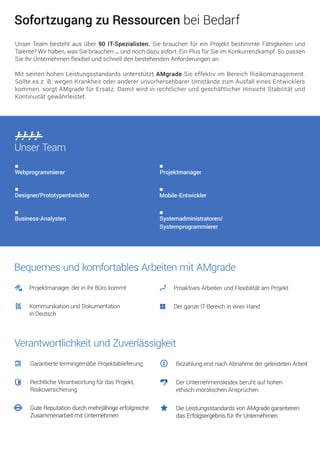 DieLeistungsstandardsvonAMgradegarantieren
dasErfolgsergebnisfürIhrUnternehmen
DerUnternehmenskodexberuhtaufhohen
ethisch-moralischenAnsprüchen
BezahlungerstnachAbnahmedergeleistetenArbeit
GuteReputationdurchmehrjährigeerfolgreiche
ZusammenarbeitmitUnternehmen
DieLeistungsstandardsvonAMgradegarantieren
dasErfolgsergebnisfürIhrUnternehmen
GuteReputationdurchmehrjährigeerfolgreiche
ZusammenarbeitmitUnternehmen
RechtlicheVerantwortungfürdasProjekt,
Risikoversicherung
GarantiertetermingemäßeProjektablieferung
VerantwortlichkeitundZuverlässigkeit
DerganzeIT-BereichineinerHand
ProaktivesArbeitenundFlexibilitätamProjekt
KommunikationundDokumentation
inDeutsch
Projektmanager,derinIhrBürokommt
BequemesundkomfortablesArbeitenmitAMgrade
Systemadministratoren/
Systemprogrammierer
Business-Analysten
Designer/Prototypentwickler Mobile-Entwickler
ProjektmanagerWebprogrammierer
UnserTeam
SofortzugangzuRessourcenbeiBedarf
UnserTeam bestehtausüber90IT-Spezialisten.SiebrauchenfüreinProjektbestimmteFähigkeitenund
Talente?Wirhaben,wasSiebrauchen–undnochdazusofort.EinPlusfürSieimKonkurrenzkampf.Sopassen
SieIhrUnternehmenflexibelundschnelldenbestehendenAnforderungenan.
MitseinenhohenLeistungsstandardsunterstütztMitseinenhohenLeistungsstandardsunterstütztAMgradeSieeffektivim BereichRisikomanagement.
Sollteesz.B.wegenKrankheitoderandererunvorhersehbarerUmständezum AusfalleinesEntwicklers
kommen,sorgtAMgradefürErsatz.DamitwirdinrechtlicherundgeschäftlicherHinsichtStabilitätund
Kontinuitätgewährleistet.
 