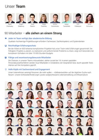 JederimTeamverfügtüberakademischeBildung
QualitativhochwertigeProjektlösungenerfordernFachwissen,SachkompetenzundSystemdenken
ReichhaltigerErfahrungsschatz
BeiderArbeitan600teilweisekompliziertenProjektenhatunserTeamvieleErfahrungengesammelt.Die
Fähigkeit,Projektezuplanen,zurealisierenundaufkommendeProblemezulösen,zeigtsichbesondersbei
komplexenVorhabenmitüber10000-Stunden-Budgets
FähigeundverantwortungsbewussteMitarbeiter
DieChancen,inunserenTeamsmitzuarbeiten,stehenzurzeitbei1:9.Ineinemspeziellen
PersonalauswahlverfahrenwerdenneueMitarbeiterinmindestensvierGesprächenbzw.durchspezielleTests
intensivaufihreKompetenzgeprüft.
HelleKöpfemitSachverstandundEngagement
UnserUnternehmenvereinigtPersonen,diemehrwollen–«Selbstentwickler»aufdertäglichenSuchenach
Neuem.UnsereSchlüsselanforderungen:positiv-aufgeschlosseneLebenseinstellungundWissensdurst
90Mitarbeiter–alleziehenaneinemStrang
Arthur
Soloshenko
Anton
Tverdohleb
Kiril
Polikarpov
Anna
Schurova
Slava
Cherkasky
Eugen
Shalenniy
Yuriy
Plastun
Tanya
Pavlenko
UnserTeam
 