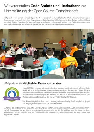 DrupalCMSisteinesdergängigstenContentManagementSystememitoffenem Code
entwickeltvonprofessionellenProgrammierernrundum denGlobus.DiesesSystem
wirdweltweitvonWebsitesführenderFernsehkanäle,vonInformationsportalenundpro-
minentenPersönlichkeitengenutzt.Erinnertseidabeiz.B.andieofﬁzielleWebsitevon
MichaelJackson,aberauchandievonMTVoderdesWeißenHauses.
AlsaktivesMitgliedderAssociationhatAMgradeeinschlägigeErfahrungbeiderArbeit
mitDrupalgesammeltundModuledafürentwickelt.
AufgrundderBedeutungvonDrupalfürEntwicklungundSicherheitvonWebsitesstelltAMgradefürdieGemein-
schaftRessourcenzurVerfügung,unterstütztVeranstaltungen,diederEntwicklungundKorrekturvonDru-
pal-Modulendienen,beteiligtsichanOrganisationundFinanzierungvonKonferenzenaufnationalem und
regionalem Niveau.
AMgrade–einMitgliedderDrupalAssociation
AMgradebeweistsichalsaktivesMitgliedderIT-Gemeinschaft,analysiertfortlaufendTechnologienundtechnische
Prozesseundentwickeltsieweiter.DiepraxisnahenCode-SprintsundHackathonssindeinBeitragzurEntwicklung
vonOpen-Source-Produkten.BeisolchenProgrammier-PartystreffensichdieMeisterihresFachs,leistenmitneuen
LösungenPionierarbeit,entwickelnPrototypen,setzenTrendsundfördernIndustrie-Standards.
WirveranstaltenCode-SprintsundHackathonszur
UnterstützungderOpen-Source-Gemeinschaft
 