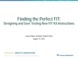 | © 2013 Regional Health Education, The Permanente Medical Group, Inc.December 30, 2016
Finding the Perfect FIT:
Designing and User Testing New FIT Kit Instructions
Jessica Alper, Graduate Student Intern
August 14, 2013
 