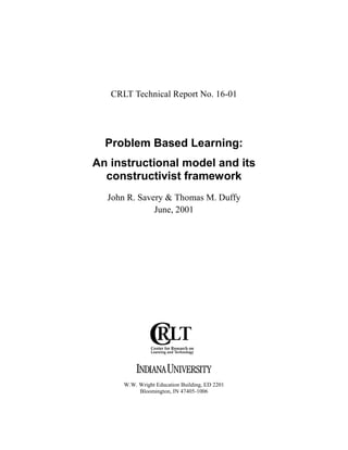 CRLT Technical Report No. 16-01




  Problem Based Learning:
An instructional model and its
  constructivist framework
  John R. Savery & Thomas M. Duffy
              June, 2001




      W.W. Wright Education Building, ED 2201
           Bloomington, IN 47405-1006
 