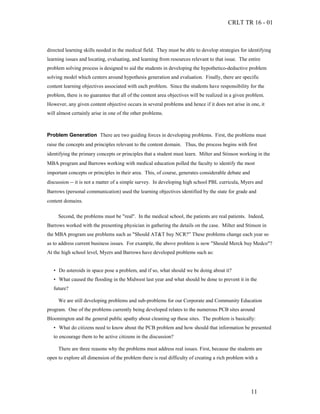 CRLT TR 16 - 01



directed learning skills needed in the medical field. They must be able to develop strategies for identifying
learning issues and locating, evaluating, and learning from resources relevant to that issue. The entire
problem solving process is designed to aid the students in developing the hypothetico-deductive problem
solving model which centers around hypothesis generation and evaluation. Finally, there are specific
content learning objectives associated with each problem. Since the students have responsibility for the
problem, there is no guarantee that all of the content area objectives will be realized in a given problem.
However, any given content objective occurs in several problems and hence if it does not arise in one, it
will almost certainly arise in one of the other problems.



Problem Generation There are two guiding forces in developing problems. First, the problems must
raise the concepts and principles relevant to the content domain. Thus, the process begins with first
identifying the primary concepts or principles that a student must learn. Milter and Stinson working in the
MBA program and Barrows working with medical education polled the faculty to identify the most
important concepts or principles in their area. This, of course, generates considerable debate and
discussion -- it is not a matter of a simple survey. In developing high school PBL curricula, Myers and
Barrows (personal communication) used the learning objectives identified by the state for grade and
content domains.

     Second, the problems must be "real". In the medical school, the patients are real patients. Indeed,
Barrows worked with the presenting physician in gathering the details on the case. Milter and Stinson in
the MBA program use problems such as "Should AT&T buy NCR?” These problems change each year so
as to address current business issues. For example, the above problem is now "Should Merck buy Medco"?
At the high school level, Myers and Barrows have developed problems such as:


   • Do asteroids in space pose a problem, and if so, what should we be doing about it?
   • What caused the flooding in the Midwest last year and what should be done to prevent it in the
   future?

     We are still developing problems and sub-problems for our Corporate and Community Education
program. One of the problems currently being developed relates to the numerous PCB sites around
Bloomington and the general public apathy about cleaning up these sites. The problem is basically:
   • What do citizens need to know about the PCB problem and how should that information be presented
   to encourage them to be active citizens in the discussion?

     There are three reasons why the problems must address real issues. First, because the students are
open to explore all dimension of the problem there is real difficulty of creating a rich problem with a




                                                                                                     11
 