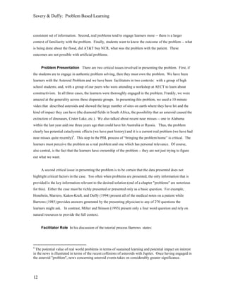 Savery & Duffy: Problem Based Learning



consistent set of information. Second, real problems tend to engage learners more -- there is a larger
context of familiarity with the problem. Finally, students want to know the outcome of the problem -- what
is being done about the flood, did AT&T buy NCR, what was the problem with the patient. These
outcomes are not possible with artificial problems.


     Problem Presentation There are two critical issues involved in presenting the problem. First, if
the students are to engage in authentic problem solving, then they must own the problem. We have been
learners with the Asteroid Problem and we have been facilitators in two contexts: with a group of high
school students; and, with a group of our peers who were attending a workshop at AECT to learn about
constructivism. In all three cases, the learners were thoroughly engaged in the problem. Frankly, we were
amazed at the generality across these disparate groups. In presenting this problem, we used a 10 minute
video that described asteroids and showed the large number of sites on earth where they have hit and the
kind of impact they can have (the diamond fields in South Africa, the possibility that an asteroid caused the
extinction of dinosaurs, Crater Lake, etc.). We also talked about recent near misses -- one in Alabama
within the last year and one three years ago that could have hit Australia or Russia. Thus, the problem
clearly has potential cataclysmic effects (we have past history) and it is a current real problem (we have had
near misses quite recently)4. This step in the PBL process of “bringing the problem home” is critical. The
learners must perceive the problem as a real problem and one which has personal relevance. Of course,
also central, is the fact that the learners have ownership of the problem -- they are not just trying to figure
out what we want.


     A second critical issue in presenting the problem is to be certain that the data presented does not
highlight critical factors in the case. Too often when problems are presented, the only information that is
provided is the key information relevant to the desired solution (end of a chapter "problems" are notorious
for this). Either the case must be richly presented or presented only as a basic question. For example,
Honebein, Marrero, Kakos-Kraft, and Duffy (1994) present all of the medical notes on a patient while
Barrows (1985) provides answers generated by the presenting physician to any of 270 questions the
learners might ask. In contrast, Milter and Stinson (1993) present only a four word question and rely on
natural resources to provide the full context.


     Facilitator Role In his discussion of the tutorial process Barrows states:




4
  The potential value of real world problems in terms of sustained learning and potential impact on interest
in the news is illustrated in terms of the recent collisions of asteroids with Jupiter. Once having engaged in
the asteroid "problem", news concerning asteroid events takes on considerably greater significance.




12
 
