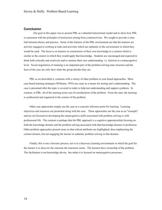 Savery & Duffy: Problem Based Learning




Conclusion
         Our goal in this paper was to present PBL as a detailed instructional model and to show how PBL
is consistent with the principles of instruction arising from constructivism. We sought to provide a clear
link between theory and practice. Some of the features of the PBL environment are that the learners are
actively engaged in working at tasks and activities which are authentic to the environment in which they
would be used. The focus is on learners as constructors of their own knowledge in a context which is
similar to the context in which they would apply that knowledge. Students are encouraged and expected to
think both critically and creatively and to monitor their own understanding i.e. function at a metacognitive
level. Social negotiation of meaning is an important part of the problem-solving team structure and the
facts of the case are only facts when the group decides they are.


     PBL as we described it, contrasts with a variety of other problem or case based approaches. Most
case based learning strategies (Williams, 1993) use cases as a means for testing one's understanding. The
case is presented after the topic is covered in order to help test understanding and support synthesis. In
contrast, in PBL, all of the learning arises out of consideration of the problem. From the start, the learning
is synthesized and organized in the context of the problem.


     Other case approaches simply use the case as a concrete reference point for learning. Learning
objectives and resources are presented along with the case. These approaches use the case as an "example"
and are not focused on developing the metacognitive skills associated with problem solving or with
professional life. The contrast is perhaps that the PBL approach is a cognitive apprenticeship focusing on
both the knowledge domain and the problem solving associated with that knowledge domain or profession.
Other problem approaches present cases so that critical attributes are highlighted, thus emphasizing the
content domain, but not engaging the learner in authentic problem solving in that domain.


     Finally, this is not a Socratic process; nor is it a discovery learning environment in which the goal for
the learner is to discover the outcome the instructor wants. The learners have ownership of the problem.
The facilitation is not knowledge driven, but rather it is focused on metacognitive processes.




14
 