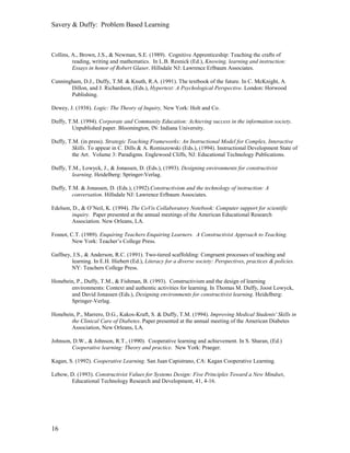 Savery & Duffy: Problem Based Learning



Collins, A., Brown, J.S., & Newman, S.E. (1989). Cognitive Apprenticeship: Teaching the crafts of
         reading, writing and mathematics. In L.B. Resnick (Ed.), Knowing, learning and instruction:
         Essays in honor of Robert Glaser, Hillsdale NJ: Lawrence Erlbaum Associates.

Cunningham, D.J., Duffy, T.M. & Knuth, R.A. (1991). The textbook of the future. In C. McKnight, A.
       Dillon, and J. Richardson, (Eds.), Hypertext: A Psychological Perspective. London: Horwood
       Publishing.

Dewey, J. (1938). Logic: The Theory of Inquiry, New York: Holt and Co.

Duffy, T.M. (1994). Corporate and Community Education: Achieving success in the information society.
        Unpublished paper. Bloomington, IN: Indiana University.

Duffy, T.M. (in press). Strategic Teaching Frameworks: An Instructional Model for Complex, Interactive
        Skills. To appear in C. Dills & A. Romiszowski (Eds.), (1994). Instructional Development State of
        the Art. Volume 3: Paradigms. Englewood Cliffs, NJ: Educational Technology Publications.

Duffy, T.M., Lowyck, J., & Jonassen, D. (Eds.), (1993). Designing environments for constructivist
        learning. Heidelberg: Springer-Verlag.

Duffy, T.M. & Jonassen, D. (Eds.), (1992).Constructivism and the technology of instruction: A
        conversation. Hillsdale NJ: Lawrence Erlbaum Associates.

Edelson, D., & O’Neil, K. (1994). The CoVis Collaboratory Notebook: Computer support for scientific
         inquiry. Paper presented at the annual meetings of the American Educational Research
         Association. New Orleans, LA.

Fosnot, C.T. (1989). Enquiring Teachers Enquiring Learners. A Constructivist Approach to Teaching.
         New York: Teacher’s College Press.

Gaffney, J.S., & Anderson, R.C. (1991). Two-tiered scaffolding: Congruent processes of teaching and
        learning. In E.H. Hiebert (Ed.), Literacy for a diverse society: Perspectives, practices & policies.
        NY: Teachers College Press.

Honebein, P., Duffy, T.M., & Fishman, B. (1993). Constructivism and the design of learning
       environments: Context and authentic activities for learning. In Thomas M. Duffy, Joost Lowyck,
       and David Jonassen (Eds.), Designing environments for constructivist learning. Heidelberg:
       Springer-Verlag.

Honebein, P., Marrero, D.G., Kakos-Kraft, S. & Duffy, T.M. (1994). Improving Medical Students' Skills in
       the Clinical Care of Diabetes. Paper presented at the annual meeting of the American Diabetes
       Association, New Orleans, LA.

Johnson, D.W., & Johnson, R.T., (1990). Cooperative learning and achievement. In S. Sharan, (Ed.)
        Cooperative learning: Theory and practice. New York: Praeger.

Kagan, S. (1992). Cooperative Learning. San Juan Capistrano, CA: Kagan Cooperative Learning.

Lebow, D. (1993). Constructivist Values for Systems Design: Five Principles Toward a New Mindset,
       Educational Technology Research and Development, 41, 4-16.




16
 