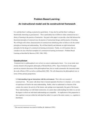 Problem Based Learning:

         An instructional model and its constructivist framework


It is said that there’s nothing so practical as good theory. It may also be said that there’s nothing so
theoretically interesting as good practice1. This is particularly true of efforts to relate constructivism as a
theory of learning to the practice of instruction. Our goal in this paper is to provide a clear link between the
theoretical principles of constructivism, the practice of instructional design, and the practice of teaching.
We will begin with a basic characterization of constructivism identifying what we believe to be the central
principles in learning and understanding. We will then identify and elaborate on eight instructional
principles for the design of a constructivist learning environment. Finally, we will examine what we
consider to be one of the best exemplars of a constructivist learning environment -- Problem Based
Learning as described by Barrows (1985, 1986, 1992).



Constructivism
Constructivism is a philosophical view on how we come to understand or know. It is, in our mind, most
closely attuned to the pragmatic philosophy of Richard Rorty (1991). Space limitations for this paper
prevent an extensive discussion of this philosophical base, but we would commend to the interested reader
the work of Rorty (1991) as well as vonGlaserfeld (1989). We will characterize the philosophical view in
terms of three primary propositions.


     1. Understanding is in our interactions with the environment. This is the core concept of
     constructivism.    We cannot talk about what is learned separately from how it is learned, as if a variety
     of experiences all lead to the same understanding. Rather, what we understand is a function of the
     content, the context, the activity of the learner, and, perhaps most importantly, the goals of the learner.
     Since understanding is an individual construction, we cannot share understandings but rather we can test
     the degree to which our individual understandings are compatible. An implication of this proposition is
     that cognition is not just within the individual but rather it is a part of the entire context, i.e., cognition is
     distributed.




1
    This succinct statement was noted in Gaffney & Anderson (1991).
 