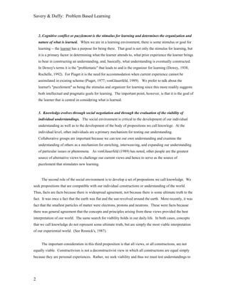 Savery & Duffy: Problem Based Learning



    2. Cognitive conflict or puzzlement is the stimulus for learning and determines the organization and
    nature of what is learned. When we are in a learning environment, there is some stimulus or goal for
    learning -- the learner has a purpose for being there. That goal is not only the stimulus for learning, but
    it is a primary factor in determining what the learner attends to, what prior experience the learner brings
    to bear in constructing an understanding, and, basically, what understanding is eventually constructed.
    In Dewey's terms it is the "problematic" that leads to and is the organizer for learning (Dewey, 1938;
    Rochelle, 1992). For Piaget it is the need for accommodation when current experience cannot be
    assimilated in existing schema (Piaget, 1977; vonGlaserfeld, 1989). We prefer to talk about the
    learner's "puzzlement" as being the stimulus and organizer for learning since this more readily suggests
    both intellectual and pragmatic goals for learning. The important point, however, is that it is the goal of
    the learner that is central in considering what is learned.


    3. Knowledge evolves through social negotiation and through the evaluation of the viability of
    individual understandings. The social environment is critical to the development of our individual
    understanding as well as to the development of the body of propositions we call knowlege. At the
    individual level, other individuals are a primary mechanism for testing our understanding.
    Collaborative groups are important because we can test our own understanding and examine the
    understanding of others as a mechanism for enriching, interweaving, and expanding our understanding
    of particular issues or phenomena. As vonGlaserfeld (1989) has noted, other people are the greatest
    source of alternative views to challenge our current views and hence to serve as the source of
    puzzlement that stimulates new learning.



      The second role of the social environment is to develop a set of propostions we call knowledge. We
seek propositions that are compatible with our individual constructions or understanding of the world.
Thus, facts are facts because there is widespread agreement, not because there is some ultimate truth to the
fact. It was once a fact that the earth was flat and the sun revolved around the earth. More recently, it was
fact that the smallest particles of matter were electrons, protons and neutrons. These were facts because
there was general agreement that the concepts and principles arising from these views provided the best
interpretation of our world. The same search for viability holds in our daily life. In both cases, concepts
that we call knowledge do not represent some ultimate truth, but are simply the most viable interpretation
of our experiential world. (See Resnick's, 1987).


      The important consideration in this third proposition is that all views, or all constructions, are not
equally viable. Constructivism is not a deconstructivist view in which all constructions are equal simply
because they are personal experiences. Rather, we seek viability and thus we must test understandings to




2
 