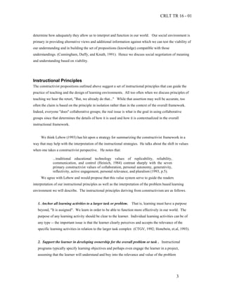 CRLT TR 16 - 01



determine how adequately they allow us to interpret and function in our world. Our social environment is
primary in providing alternative views and additional information against which we can test the viability of
our understanding and in building the set of propositions (knowledge) compatible with those
understandings. (Cunningham, Duffy, and Knuth, 1991). Hence we discuss social negotiation of meaning
and understanding based on viability.




Instructional Principles
The constructivist propositions outlined above suggest a set of instructional principles that can guide the
practice of teaching and the design of learning environments. All too often when we discuss principles of
teaching we hear the retort, "But, we already do that..." While that assertion may well be accurate, too
often the claim is based on the principle in isolation rather than in the context of the overall framework.
Indeed, everyone "does" collaborative groups; the real issue is what is the goal in using collaborative
groups since that determines the details of how it is used and how it is contextualized in the overall
instructional framework.


     We think Lebow (1993) has hit upon a strategy for summarizing the constructivist framework in a
way that may help with the interpretation of the instructional strategies. He talks about the shift in values
when one takes a constructivist perspective. He notes that:

             ...traditional educational technology values of replicability, reliability,
             communication, and control (Heinich, 1984) contrast sharply with the seven
             primary constructivist values of collaboration, personal autonomy, generativity,
             reflectivity, active engagement, personal relevance, and pluralism (1993, p.5).
     We agree with Lebow and would propose that this value system serve to guide the readers
interpretation of our instructional principles as well as the interpretation of the problem based learning
environment we will describe. The instructional principles deriving from constructivism are as follows.


   1. Anchor all learning activities to a larger task or problem.    That is, learning must have a purpose
   beyond, "It is assigned". We learn in order to be able to function more effectively in our world. The
   purpose of any learning activity should be clear to the learner. Individual learning activities can be of
   any type -- the important issue is that the learner clearly perceives and accepts the relevance of the
   specific learning activities in relation to the larger task complex (CTGV, 1992; Honebein, et.al, 1993).


   2. Support the learner in developing ownership for the overall problem or task . Instructional
   programs typically specify learning objectives and perhaps even engage the learner in a project,
   assuming that the learner will understand and buy into the relevance and value of the problem




                                                                                                    3
 