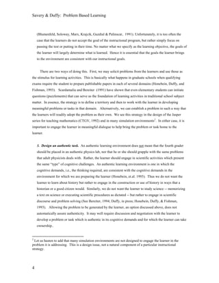 Savery & Duffy: Problem Based Learning



    (Blumenfeld, Soloway, Marx, Krajcik, Guzdial & Palinscar, 1991). Unfortunately, it is too often the
    case that the learners do not accept the goal of the instructional program, but rather simply focus on
    passing the test or putting in their time. No matter what we specify as the learning objective, the goals of
    the learner will largely determine what is learned. Hence it is essential that the goals the learner brings
    to the environment are consistent with our instructional goals.


      There are two ways of doing this. First, we may solicit problems from the learners and use those as
the stimulus for learning activities. This is basically what happens in graduate schools when qualifying
exams require the student to prepare publishable papers in each of several domains (Honebein, Duffy, and
Fishman, 1993). Scardamalia and Bereiter (1991) have shown that even elementary students can initiate
questions (puzzlements) that can serve as the foundation of learning activities in traditional school subject
matter. In essence, the strategy is to define a territory and then to work with the learner in developing
meaningful problems or tasks in that domain. Alternatively, we can establish a problem in such a way that
the learners will readily adopt the problem as their own. We see this strategy in the design of the Jasper
series for teaching mathematics (CTGV, 1992) and in many simulation environments2. In either case, it is
important to engage the learner in meaningful dialogue to help bring the problem or task home to the
learner.


    3. Design an authentic task. An authentic learning environment does not mean that the fourth grader
    should be placed in an authentic physics lab, nor that he or she should grapple with the same problems
    that adult physicists deals with. Rather, the learner should engage in scientific activities which present
    the same “type” of cognitive challenges. An authentic learning environment is one in which the
    cognitive demands, i.e., the thinking required, are consistent with the cognitive demands in the
    environment for which we are preparing the learner (Honebein, et.al. 1993). Thus we do not want the
    learner to learn about history but rather to engage in the construction or use of history in ways that a
    historian or a good citizen would. Similarly, we do not want the learner to study science -- memorizing
    a text on science or executing scientific procedures as dictated -- but rather to engage in scientific
    discourse and problem solving (See Bereiter, 1994; Duffy, in press; Honebein, Duffy, & Fishman,
    1993). Allowing the problem to be generated by the learner, an option discussed above, does not
    automatically assure authenticity. It may well require discussion and negotiation with the learner to
    develop a problem or task which is authentic in its cognitive demands and for which the learner can take
    ownership..


2
  Let us hasten to add that many simulation environments are not designed to engage the learner in the
problem it is addressing. This is a design issue, not a natural component of a particular instructional
strategy.




4
 