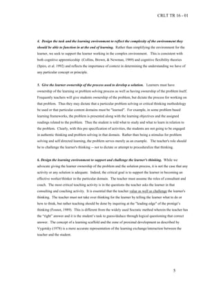 CRLT TR 16 - 01




4. Design the task and the learning environment to reflect the complexity of the environment they
should be able to function in at the end of learning. Rather than simplifying the environment for the
learner, we seek to support the learner working in the complex environment. This is consistent with
both cognitive apprenticeship (Collins, Brown, & Newman, 1989) and cognitive flexibility theories
(Spiro, et al. 1992) and reflects the importance of context in determining the understanding we have of
any particular concept or principle.


5. Give the learner ownership of the process used to develop a solution. Learners must have
ownership of the learning or problem solving process as well as having ownership of the problem itself.
Frequently teachers will give students ownership of the problem, but dictate the process for working on
that problem. Thus they may dictate that a particular problem solving or critical thinking methodology
be used or that particular content domains must be "learned". For example, in some problem based
learning frameworks, the problem is presented along with the learning objectives and the assigned
readings related to the problem. Thus the student is told what to study and what to learn in relation to
the problem. Clearly, with this pre specification of activities, the students are not going to be engaged
in authentic thinking and problem solving in that domain. Rather than being a stimulus for problem
solving and self directed learning, the problem serves merely as an example. The teacher's role should
be to challenge the learner's thinking -- not to dictate or attempt to proceduralize that thinking.


6. Design the learning environment to support and challenge the learner's thinking. While we
advocate giving the learner ownership of the problem and the solution process, it is not the case that any
activity or any solution is adequate. Indeed, the critical goal is to support the learner in becoming an
effective worker/thinker in the particular domain. The teacher must assume the roles of consultant and
coach. The most critical teaching activity is in the questions the teacher asks the learner in that
consulting and coaching activity. It is essential that the teacher value as well as challenge the learner's
thinking. The teacher must not take over thinking for the learner by telling the learner what to do or
how to think, but rather teaching should be done by inquiring at the "leading edge" of the protégé’s
thinking (Fosnot, 1989). This is different from the widely used Socratic method wherein the teacher has
the “right” answer and it is the student’s task to guess/deduce through logical questioning that correct
answer. The concept of a learning scaffold and the zone of proximal development as described by
Vygotsky (1978) is a more accurate representation of the learning exchange/interaction between the
teacher and the student.




                                                                                                  5
 