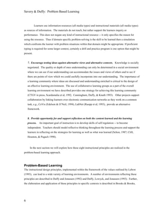 Savery & Duffy: Problem Based Learning



           Learners use information resources (all media types) and instructional materials (all media types)
as sources of information. The materials do not teach, but rather support the learners inquiry or
performance. This does not negate any kind of instructional resource -- it only specifies the reason for
using the resource. Thus if domain specific problem-solving is the skill to be learned then a simulation
which confronts the learner with problem situations within that domain might be appropriate. If proficient
typing is required for some larger context, certainly a drill and practice program is one option that might be
present.


    7. Encourage testing ideas against alternative views and alternative contexts. Knowledge is socially
    negotiated. The quality or depth of ones understanding can only be determined in a social environment
    where we can see if our understanding can accommodate the issues and views of others and to see if
    there are points of view which we could usefully incorporate into our understanding. The importance of
    a learning community where ideas are discussed and understanding enriched is critical to the design of
    an effective learning environment. The use of collaborative learning groups as a part of the overall
    learning environment we have described provides one strategy for achieving this learning community
    (CTGV in press, Scardamalia et al, 1992, Cunningham, Duffy, & Knuth 1993). Other projects support
    collaboration by linking learners over electronic communication networks as they work on a common
    task, e.g., CoVis (Edelson & O’Neil, 1994), LabNet (Ruopp et al, 1993), provide an alternative
    framework.


    8. Provide opportunity for and support reflection on both the content learned and the learning
    process.   An important goal of instruction is to develop skills of self regulation -- to become
    independent. Teachers should model reflective thinking throughout the learning process and support the
    learners in reflecting on the strategies for learning as well as what was learned (Schon, 1987; Clift,
    Houston, & Pugach 1990).



      In the next section we will explore how these eight instructional principles are realized in the
problem-based learning approach.



Problem-Based Learning
The instructional design principles, implemented within the framework of the values outlined by Lebow
(1993), can lead to a wide variety of learning environments. A number of environments reflecting these
principles are described in Duffy and Jonassen (1992) and Duffy, Lowyck, and Jonassen (1993). Further,
the elaboration and application of these principles to specific contexts is described in Brooks & Brooks,




6
 