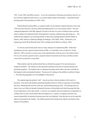 CRLT TR 16 - 01



1993; Fosnot 1989; and Duffy (in press). In our own examination of learning environments, however, we
have found one application that seems to us to almost ideally capture the principles -- the problem-based
learning model of Howard Barrows (1985; 1992).


     Problem-Based Learning (PBL), as a general model, was developed in medical education in the early
1970's and since that time it has been refined and implemented in over sixty medical schools. The most
widespread application of the PBL approach has been in the first two years of medical science curricula
where it replaces the traditional lecture based approach to anatomy, pharmacology, physiology etc.. The
model has been adopted in an increasing number of other areas including Business Schools (Milter &
Stinson, 1994), Schools of Education (Bridges & Hallinger, 1992; Duffy, 1994); Architecture, Law,
Engineering, Social Work (Boud & Feletti 1991); and high school (Barrows & Myers, 1993).


     As with any instructional model, there are many strategies for implementing PBL. Rather than
attempting to provide a general characterization of PBL, we would like to focus on Barrows’ model
(Barrows, 1992) to provide a concrete sense of the implementation of this process in the medical school.
First we will present a general scenario, using the medical environment as the focus, and then examine
some of the key elements in some detail.


     When students enter the medical school they are divided into groups of five and each group is
assigned a facilitator. The students are then presented a problem in the form of a patient entering with
presenting symptoms. The students' task is to diagnose the patient and be able to provide a rationale for
that diagnosis and recommended treatment. The process for working on the problem is outlined in Figure
1. The following paragraphs cover the highlights of that process.


     The students begin the problem "cold" -- they do not know what the problem will be until it is
presented. They discuss the problem, generating hypotheses based on whatever experience or knowledge
they have, identifying relevant facts in the case, and identifying learning issues. The learning issues are
topics of any sort which are deemed of potential relevance to this problem and which the group feels they
do not understand as well as they should. A session is not complete until each student has an opportunity to
verbally reflect on their current beliefs about the diagnosis (i.e. commit to a temporary position), and
assume responsibility for particular learning issues that were identified. Note that there are no pre specified
objectives presented to the students. The students generate the learning issues (objectives) based on their
analysis of the problem.




                                                                                                    7
 