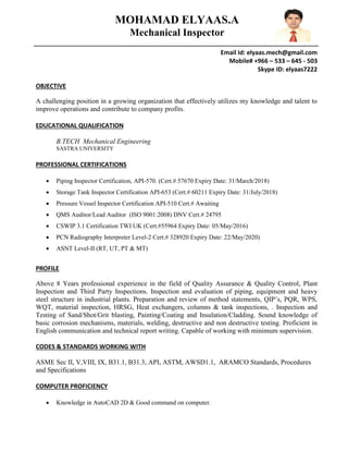 Email Id: elyaas.mech@gmail.com
Mobile# +966 – 533 – 645 - 503
Skype ID: elyaas7222
OBJECTIVE
A challenging position in a growing organization that effectively utilizes my knowledge and talent to
improve operations and contribute to company profits.
EDUCATIONAL QUALIFICATION
B.TECH Mechanical Engineering
SASTRA UNIVERSITY
PROFESSIONAL CERTIFICATIONS
 Piping Inspector Certification, API-570. (Cert.# 57670 Expiry Date: 31/March/2018)
 Storage Tank Inspector Certification API-653 (Cert.# 60211 Expiry Date: 31/July/2018)
 Pressure Vessel Inspector Certification API-510 Cert.# Awaiting
 QMS Auditor/Lead Auditor (ISO 9001:2008) DNV Cert.# 24795
 CSWIP 3.1 Certification TWI UK (Cert.#55964 Expiry Date: 05/May/2016)
 PCN Radiography Interpreter Level-2 Cert.# 328920 Expiry Date: 22/May/2020)
 ASNT Level-II (RT, UT, PT & MT)
PROFILE
Above 8 Years professional experience in the field of Quality Assurance & Quality Control, Plant
Inspection and Third Party Inspections. Inspection and evaluation of piping, equipment and heavy
steel structure in industrial plants. Preparation and review of method statements, QIP’s, PQR, WPS,
WQT, material inspection, HRSG, Heat exchangers, columns & tank inspections, . Inspection and
Testing of Sand/Shot/Grit blasting, Painting/Coating and Insulation/Cladding. Sound knowledge of
basic corrosion mechanisms, materials, welding, destructive and non destructive testing. Proficient in
English communication and technical report writing. Capable of working with minimum supervision.
CODES & STANDARDS WORKING WITH
ASME Sec II, V,VIII, IX, B31.1, B31.3, API, ASTM, AWSD1.1, ARAMCO Standards, Procedures
and Specifications
COMPUTER PROFICIENCY
 Knowledge in AutoCAD 2D & Good command on computer.
MOHAMAD ELYAAS.A
Mechanical Inspector
 