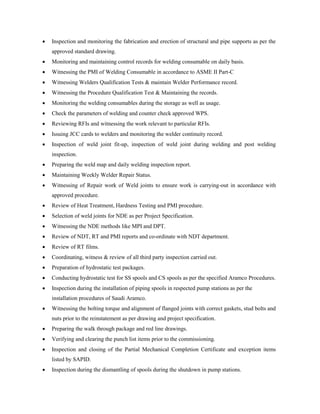  Inspection and monitoring the fabrication and erection of structural and pipe supports as per the
approved standard drawing.
 Monitoring and maintaining control records for welding consumable on daily basis.
 Witnessing the PMI of Welding Consumable in accordance to ASME II Part-C
 Witnessing Welders Qualification Tests & maintain Welder Performance record.
 Witnessing the Procedure Qualification Test & Maintaining the records.
 Monitoring the welding consumables during the storage as well as usage.
 Check the parameters of welding and counter check approved WPS.
 Reviewing RFIs and witnessing the work relevant to particular RFIs.
 Issuing JCC cards to welders and monitoring the welder continuity record.
 Inspection of weld joint fit-up, inspection of weld joint during welding and post welding
inspection.
 Preparing the weld map and daily welding inspection report.
 Maintaining Weekly Welder Repair Status.
 Witnessing of Repair work of Weld joints to ensure work is carrying-out in accordance with
approved procedure.
 Review of Heat Treatment, Hardness Testing and PMI procedure.
 Selection of weld joints for NDE as per Project Specification.
 Witnessing the NDE methods like MPI and DPT.
 Review of NDT, RT and PMI reports and co-ordinate with NDT department.
 Review of RT films.
 Coordinating, witness & review of all third party inspection carried out.
 Preparation of hydrostatic test packages.
 Conducting hydrostatic test for SS spools and CS spools as per the specified Aramco Procedures.
 Inspection during the installation of piping spools in respected pump stations as per the
installation procedures of Saudi Aramco.
 Witnessing the bolting torque and alignment of flanged joints with correct gaskets, stud bolts and
nuts prior to the reinstatement as per drawing and project specification.
 Preparing the walk through package and red line drawings.
 Verifying and clearing the punch list items prior to the commissioning.
 Inspection and closing of the Partial Mechanical Completion Certificate and exception items
listed by SAPID.
 Inspection during the dismantling of spools during the shutdown in pump stations.
 
