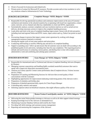 • Owner of account level processes and related tools.
• Primary point of contact for Microsoft IT resources. Provides accurate and on time escalation to solve
any situations related to Infrastructure & Tools Technology.
01/06/2012 till 22/09/2014 Complaint Manager “SITEL Bulgaria “ EOOD
• Responsible for driving operational excellence and continuous improvement on the area of Customer
satisfaction and retention in the selected countries by co-operating with local Care organization, contact
canter, network, service channel and other key stakeholders in client and SITEL organization
• Systematically analyses customer complaints and case resolution matrixes as well as actual service
delivery, develops necessary actions to improve the complaint handling processes.
• Leads pilots and trials in the area of complaint handling improvement; liaison with all relevant parties
including local and regional Nokia and SITEL teams, repair centers and e.g. Nokia Care points as need
be.
• Overseeing changes in process that impact contact center operations by working with change
management resources (internal or external).
• Owning the regular cycle of root cause analysis and action plans
• Conducting staff training as need be; Offering tips and advice on complaint handling
• Support on pending cases’ follow up and ensures that all customer cases are dealt with according to the
predefined quality levels and norms, including time lines for case completion. This requiring proactive
attitude and assertiveness in contacting various parties, and dealing time to time with complex cases,
administrative work and comforting and calming upset customers
05/04/2010 till 01/05/2012 Team Manager at “SITEL Bulgaria “ EOOD
• Responsible for international team of Technical and Advance Complaint Handling Advisors (Hungary
& Ukraine)
• Managing customer expectations and handling highly escalated unsatisfied customers that want to
speak with a Supervisor about their encountered issues.
• Analyses on Country specific Contact center performance data (Complaint drivers, Volume increase
drivers, FAQs)
• Preparation of Coaching and Monitoring Sessions for Advisors that covered quality of their
conversations with the Customers
• Highlighting opportunities for improvement (indicating weak/strong points of the Advisors work )
• Preparation of schedules and holiday plan
• Preparation of detailed operational daily reports for Client Project Manager
• Controlling daily statistics and reports
• Informing superiors about not beneficial situations, that might influence quality of the service
08/03/2008 till 05/04/2010 Mentor/Trainer/Coach/Quality monitor at “SITEL Bulgaria “ EOOD
• Delivering the initial Nokia product trainings to Advisors as well as all other support related trainings
• Keeping knowledge level of the Advisors on demanded level
• Maintaining Customer Database Software delivered by the Client
• Providing Soft skills trainings and customer journey management
• Reporting and monitoring the Competence of the Advisors
 