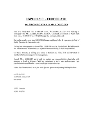 EXPERIENCE – CERTIFICATE
TO WHOM SO EVER IT MAY CONCERN
This is to certify that Mrs. SHIRISHA D/o K. NARSIMHA REDDY was working as
employee with Mr. ALETI KRISHNA REDDY, Chartered Accountant as Audit clerk
from period 01/04/2011 to 31/03/2014 as per the employment record.
During her employment Mrs. SHIRISHA has perused knowledge & experience in field of
Audit, Taxation, & Accounting, etc.
During her employment we found Mrs. SHIRISHA to be Professional, knowledgeable
and result oriented with theoretical & practical understanding of work requirements.
She has a friendly & having good sense of humour and works well as individual or
member of a team as required by management.
Overall Mrs. SHIRISHA performed her duties and responsibilities cheerfully with
attention to detail at all times. With her enthusiasm to work, learn and progress, I am
certain that she would make a great employee to any enterprise.
Please feel free to contact us if you have specific questions regarding her employment.
A. KRISHNA REDDY
CHARTERED ACCOUNTANT
M.No 204755
PLACE: Hyderabad
DATED: 22/08/2015
 