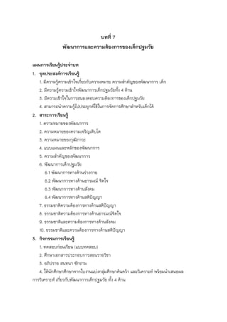 บทที่ 7
พัฒนาการและความต้องการของเด็กปฐมวัย
แผนการเรียนรู้ประจาบท
1. จุดประสงค์การเรียนรู้
1. มีความรู้ความเข้าใจเกี่ยวกับความหมาย ความสาคัญของพัฒนาการ เด็ก
2. มีความรู้ความเข้าใจพัฒนาการเด็กปฐมวัยทั้ง 4 ด้าน
3. มีความเข้าใจในการสนองตอบความต้องการของเด็กปฐมวัย
4. สามารถนาความรู้ไปประยุกต์ใช้ในการจัดการศึกษาสาหรับเด็กได้
2. สาระการเรียนรู้
1. ความหมายของพัฒนาการ
2. ความหมายของความเจริญเติบโต
3. ความหมายของวุฒิภาวะ
4. แบบแผนและหลักของพัฒนาการ
5. ความสาคัญของพัฒนาการ
6. พัฒนาการเด็กปฐมวัย
6.1 พัฒนาการทางด้านร่างกาย
6.2 พัฒนาการทางด้านอารมณ์ จิตใจ
6.3 พัฒนาการทางด้านสังคม
6.4 พัฒนาการทางด้านสติปัญญา
7. ธรรมชาติความต้องการทางด้านสติปัญญา
8. ธรรมชาติความต้องการทางด้านอารมณ์จิตใจ
9. ธรรมชาติและความต้องการทางด้านสังคม
10. ธรรมชาติและความต้องการทางด้านสติปัญญา
3. กิจกรรมการเรียนรู้
1. ทดสอบก่อนเรียน (แบบทดสอบ)
2. ศึกษาเอกสารประกอบการสอนรายวิชา
3. อภิปราย สนทนา ซักถาม
4. ให้นักศึกษาศึกษาจากใบงานแบ่งกลุ่มศึกษาค้นคว้า และวิเคราะห์ พร้อมนาเสนอผล
การวิเคราะห์ เกี่ยวกับพัฒนาการเด็กปฐมวัย ทั้ง 4 ด้าน
 