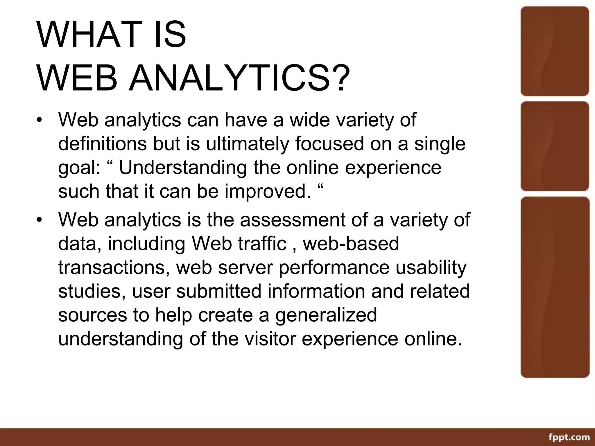 WHAT IS
WEB ANALYTICS?
• Web analytics can have a wide variety of
definitions but is ultimately focused on a single
goal: “ Understanding the online experience
such that it can be improved. “
• Web analytics is the assessment of a variety of
data, including Web traffic , web-based
transactions, web server performance usability
studies, user submitted information and related
sources to help create a generalized
understanding of the visitor experience online.
 