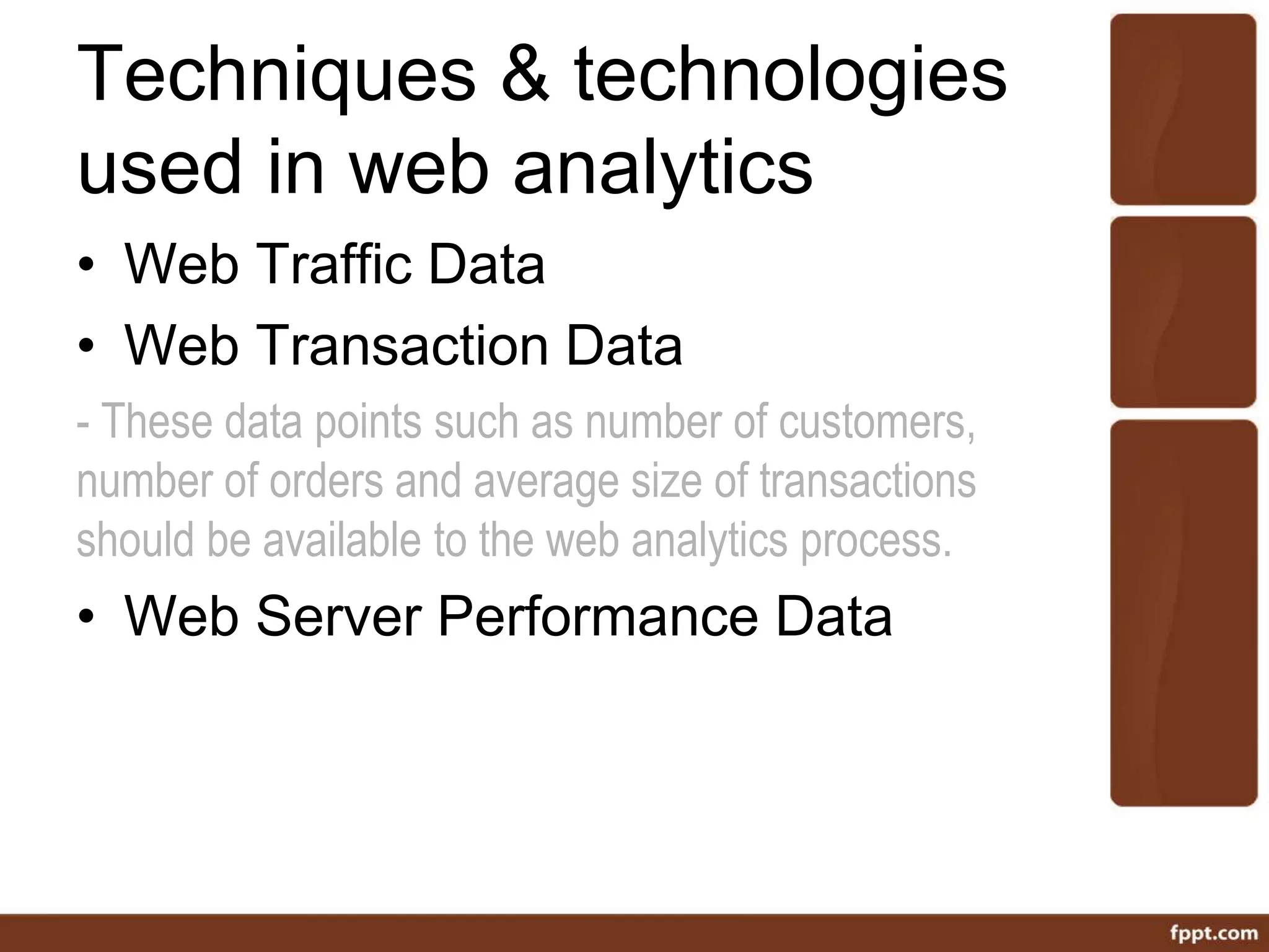 Techniques & technologies
used in web analytics
• Web Traffic Data
• Web Transaction Data
- These data points such as number of customers,
number of orders and average size of transactions
should be available to the web analytics process.
• Web Server Performance Data
 