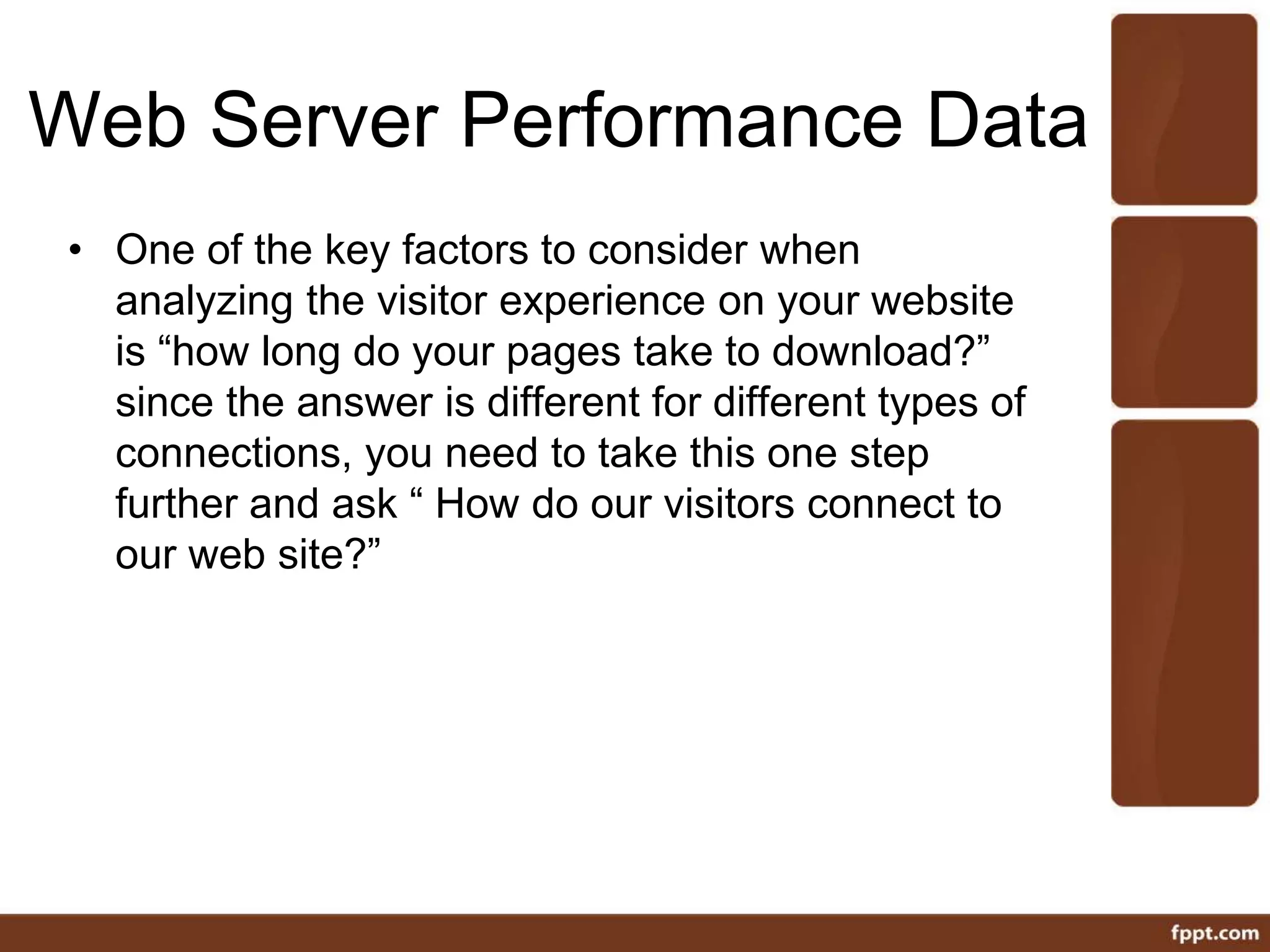 Web Server Performance Data
• One of the key factors to consider when
analyzing the visitor experience on your website
is “how long do your pages take to download?”
since the answer is different for different types of
connections, you need to take this one step
further and ask “ How do our visitors connect to
our web site?”
 