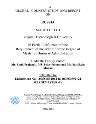1
A
GLOBAL / COUNTRY STUDY AND REPORT
ON
RUSSIA
SUBMITTED TO
Gujarat Technological University
In Partial Fulfillment of the
Requirement of the Award for the Degree of
Master of Business Administration
Under the Faculty Guide:
Mr. Sunil Prajapati, MS. Selvy Palmer and Ms. Sashikala
Munka
Submitted by:
Enrollment No. 107550592062 to 107550592121
MBA SEMESTER -IV
Sardar Patel College of Administration & Management (SPCAM-MBA)
Approved by All India Council for Technical Education (AICTE), New Delhi
AFFILIATED WITH GUJARAT TECHNOLOGICAL UNIVERSITY,
AHMEDABAD
SPEC Campus, Vidhyanagar-Vadtal Road Bakrol-388315, Anand (Gujarat)
May, 2012
 