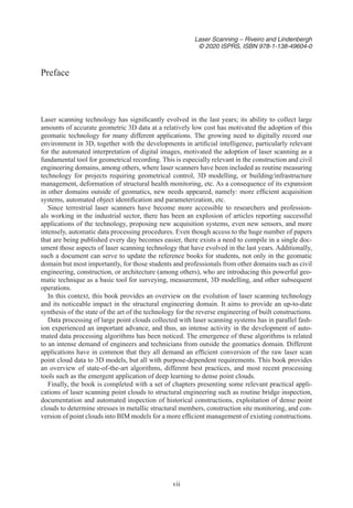 vii
Laser Scanning – Riveiro and Lindenbergh
© 2020 ISPRS, ISBN 978-1-138-49604-0
Laser scanning technology has significantly evolved in the last years; its ability to collect large
amounts of accurate geometric 3D data at a relatively low cost has motivated the adoption of this
geomatic technology for many different applications. The growing need to digitally record our
environment in 3D, together with the developments in artificial intelligence, particularly relevant
for the automated interpretation of digital images, motivated the adoption of laser scanning as a
fundamental tool for geometrical recording. This is especially relevant in the construction and civil
engineering domains, among others, where laser scanners have been included as routine measuring
technology for projects requiring geometrical control, 3D modelling, or building/infrastructure
management, deformation of structural health monitoring, etc. As a consequence of its expansion
in other domains outside of geomatics, new needs appeared, namely: more efficient acquisition
systems, automated object identification and parameterization, etc.
Since terrestrial laser scanners have become more accessible to researchers and profession-
als working in the industrial sector, there has been an explosion of articles reporting successful
applications of the technology, proposing new acquisition systems, even new sensors, and more
intensely, automatic data processing procedures. Even though access to the huge number of papers
that are being published every day becomes easier, there exists a need to compile in a single doc-
ument those aspects of laser scanning technology that have evolved in the last years. Additionally,
such a document can serve to update the reference books for students, not only in the geomatic
domain but most importantly, for those students and professionals from other domains such as civil
engineering, construction, or architecture (among others), who are introducing this powerful geo-
matic technique as a basic tool for surveying, measurement, 3D modelling, and other subsequent
operations.
In this context, this book provides an overview on the evolution of laser scanning technology
and its noticeable impact in the structural engineering domain. It aims to provide an up-to-date
synthesis of the state of the art of the technology for the reverse engineering of built constructions.
Data processing of large point clouds collected with laser scanning systems has in parallel fash-
ion experienced an important advance, and thus, an intense activity in the development of auto-
mated data processing algorithms has been noticed. The emergence of these algorithms is related
to an intense demand of engineers and technicians from outside the geomatics domain. Different
applications have in common that they all demand an efficient conversion of the raw laser scan
point cloud data to 3D models, but all with purpose-dependent requirements. This book provides
an overview of state-of-the-art algorithms, different best practices, and most recent processing
tools such as the emergent application of deep learning to dense point clouds.
Finally, the book is completed with a set of chapters presenting some relevant practical appli-
cations of laser scanning point clouds to structural engineering such as routine bridge inspection,
documentation and automated inspection of historical constructions, exploitation of dense point
clouds to determine stresses in metallic structural members, construction site monitoring, and con-
version of point clouds into BIM models for a more efficient management of existing constructions.
Preface
 